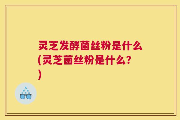 灵芝发酵菌丝粉是什么(灵芝菌丝粉是什么？)