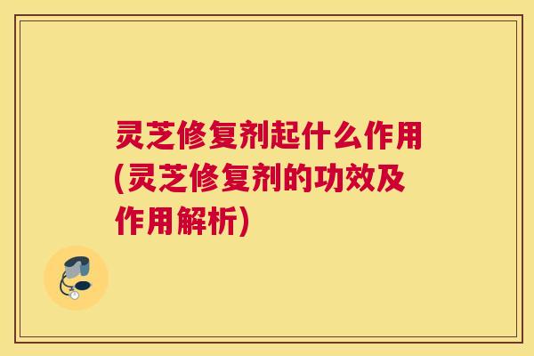 灵芝修复剂起什么作用(灵芝修复剂的功效及作用解析)