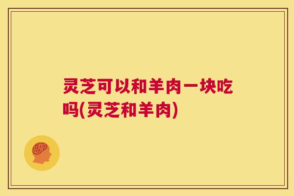 灵芝可以和羊肉一块吃吗(灵芝和羊肉)