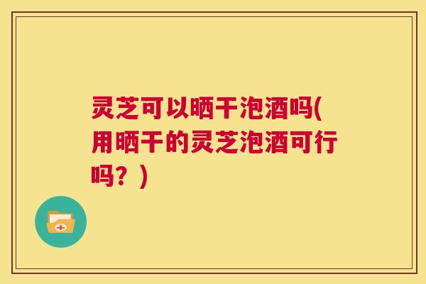 灵芝可以晒干泡酒吗(用晒干的灵芝泡酒可行吗？)