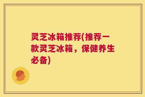 灵芝冰箱推荐(推荐一款灵芝冰箱，保健养生必备)
