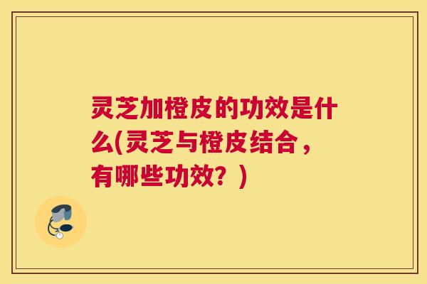 灵芝加橙皮的功效是什么(灵芝与橙皮结合，有哪些功效？)
