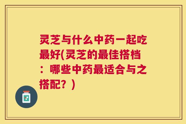 灵芝与什么中药一起吃最好(灵芝的最佳搭档：哪些中药最适合与之搭配？)