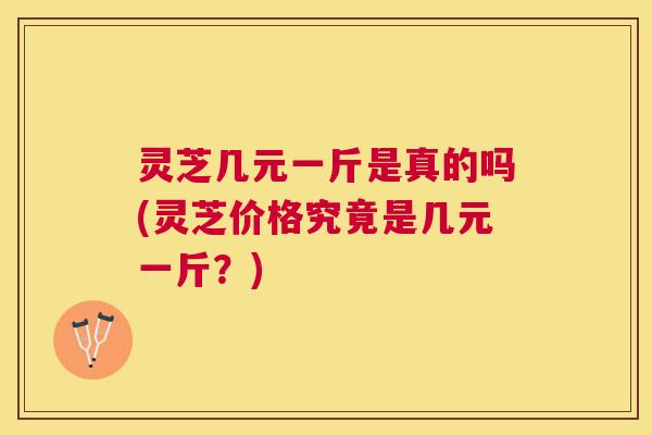 灵芝几元一斤是真的吗(灵芝价格究竟是几元一斤？)
