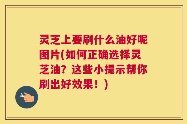 灵芝上要刷什么油好呢图片(如何正确选择灵芝油？这些小提示帮你刷出好效果！)
