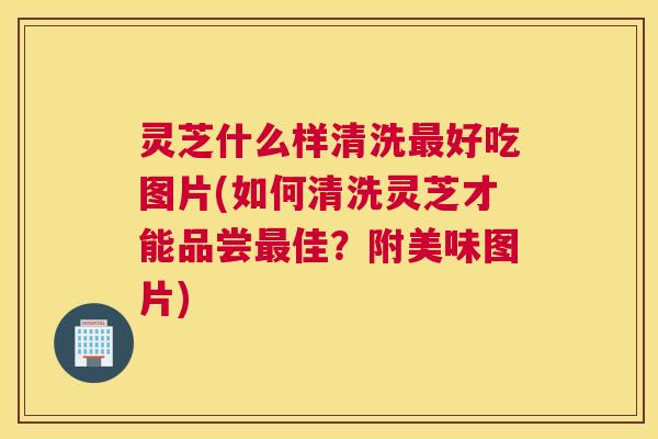灵芝什么样清洗好吃图片(如何清洗灵芝才能品尝佳?附美味图片) 灵芝什么样清洗好吃图片(如何清洗灵芝才能品尝佳?附美味图片)