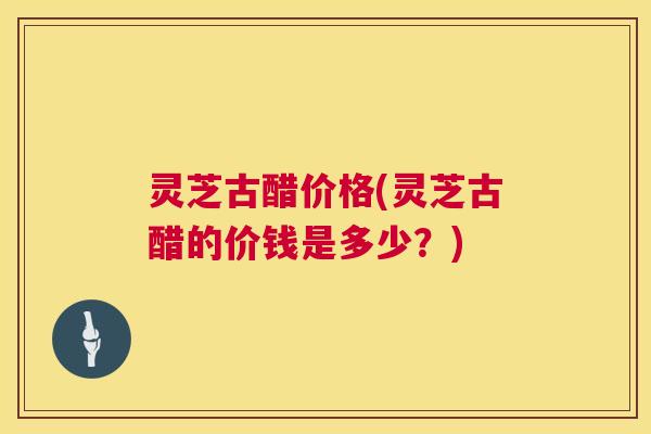 灵芝古醋价格(灵芝古醋的价钱是多少？)