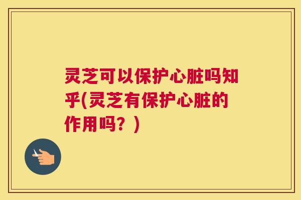 灵芝可以保护心脏吗知乎(灵芝有保护心脏的作用吗？)