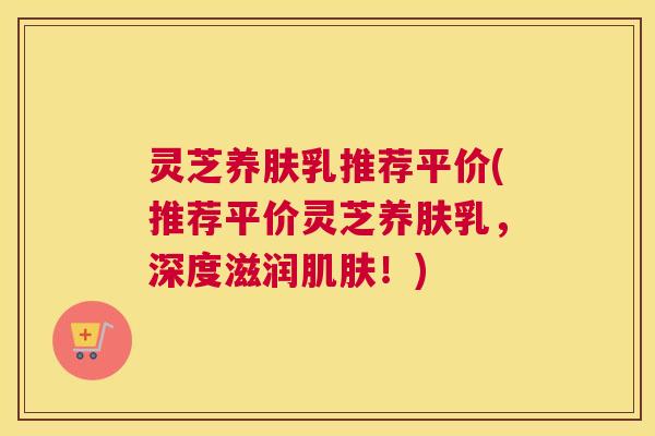 灵芝养肤乳推荐平价(推荐平价灵芝养肤乳，深度滋润肌肤！)