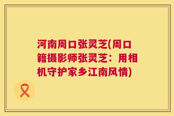 河南周口张灵芝(周口籍摄影师张灵芝:用相机守护家乡江南风情) 河南周口张灵芝(周口籍摄影师张灵芝:用相机守护家乡江南风情)