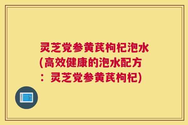 灵芝党参黄芪枸杞泡水(高效健康的泡水配方：灵芝党参黄芪枸杞)