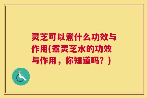 灵芝可以煮什么功效与作用(煮灵芝水的功效与作用，你知道吗？)