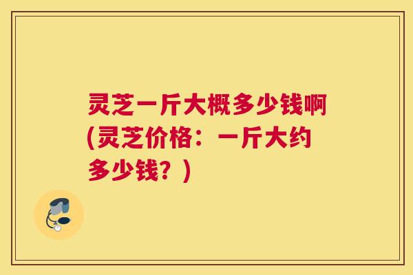 灵芝一斤大概多少钱啊(灵芝价格：一斤大约多少钱？)