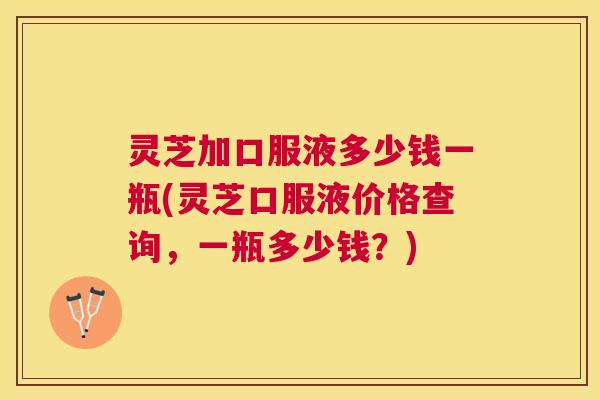 灵芝加口服液多少钱一瓶(灵芝口服液价格查询，一瓶多少钱？)