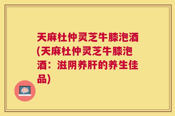 天麻杜仲灵芝牛膝泡酒(天麻杜仲灵芝牛膝泡酒：滋阴养肝的养生佳品)