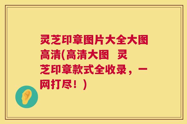 灵芝印章图片大全大图高清(高清大图  灵芝印章款式全收录，一网打尽！)