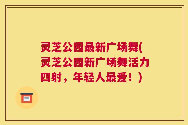 灵芝公园最新广场舞(灵芝公园新广场舞活力四射，年轻人最爱！)