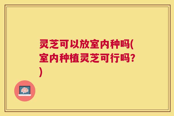 灵芝可以放室内种吗(室内种植灵芝可行吗？)