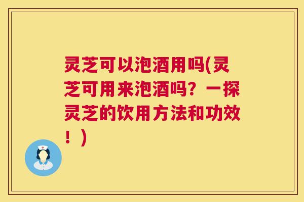 灵芝可以泡酒用吗(灵芝可用来泡酒吗？一探灵芝的饮用方法和功效！)