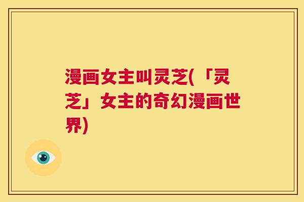 漫画女主叫灵芝(「灵芝」女主的奇幻漫画世界)