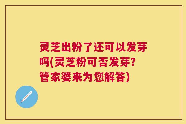 灵芝出粉了还可以发芽吗(灵芝粉可否发芽？管家婆来为您解答)