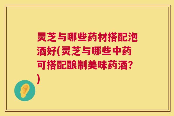 灵芝与哪些药材搭配泡酒好(灵芝与哪些可搭配酿制美味药酒？)