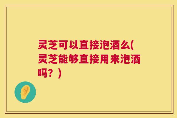 灵芝可以直接泡酒么(灵芝能够直接用来泡酒吗？)