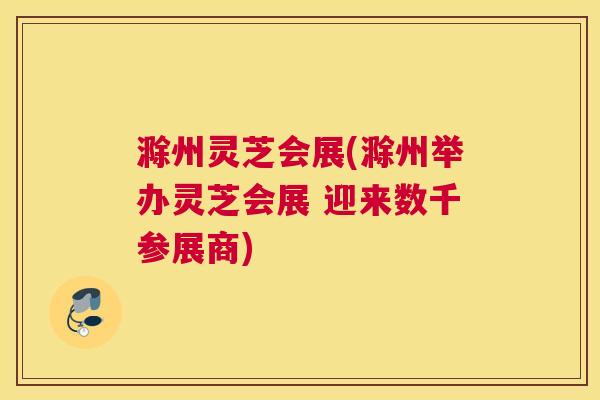 滁州灵芝会展(滁州举办灵芝会展 迎来数千参展商)