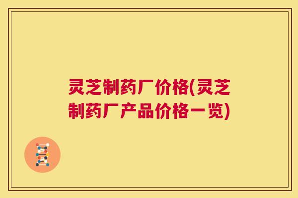 灵芝制药厂价格(灵芝制药厂产品价格一览)