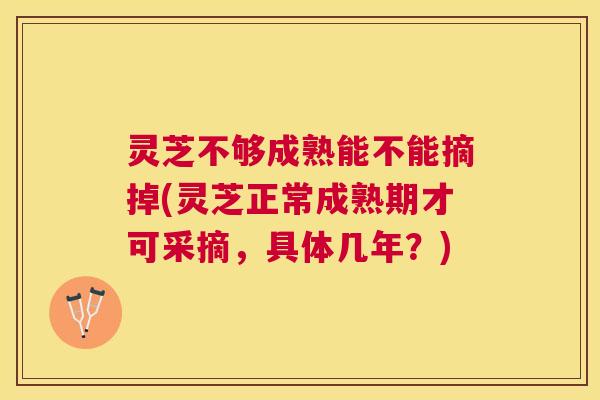 灵芝不够成熟能不能摘掉(灵芝正常成熟期才可采摘，具体几年？)