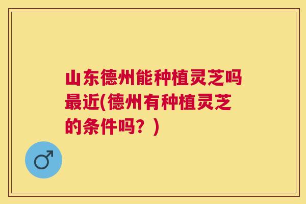 山东德州能种植灵芝吗最近(德州有种植灵芝的条件吗？)