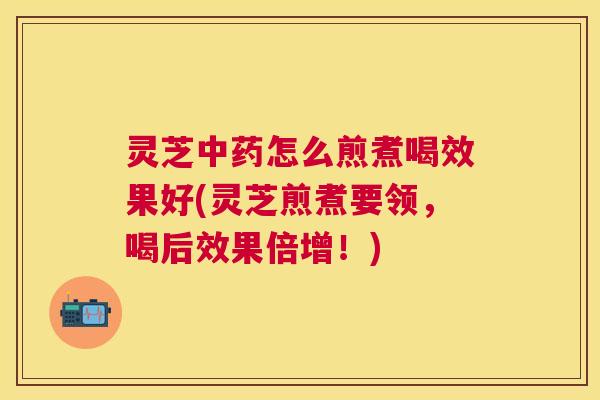灵芝中药怎么煎煮喝效果好(灵芝煎煮要领，喝后效果倍增！)