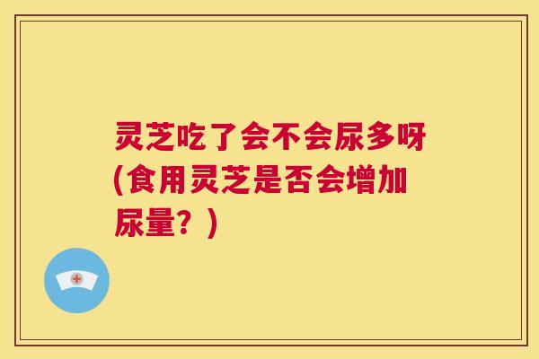 灵芝吃了会不会尿多呀(食用灵芝是否会增加尿量？)