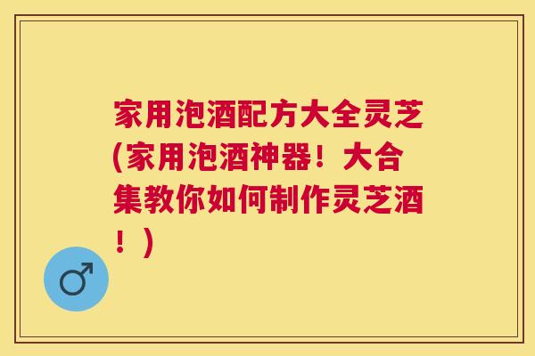 家用泡酒配方大全灵芝(家用泡酒神器!大合集教你如何制作灵芝酒!) 家用泡酒配方大全灵芝(家用泡酒神器!大合集教你如何制作灵芝酒!)