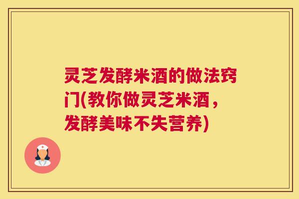 灵芝发酵米酒的做法窍门(教你做灵芝米酒，发酵美味不失营养)