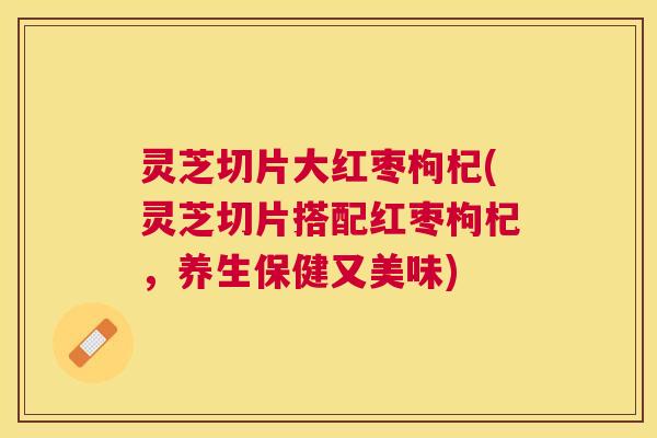 灵芝切片大红枣枸杞(灵芝切片搭配红枣枸杞，养生保健又美味)