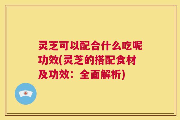 灵芝可以配合什么吃呢功效(灵芝的搭配食材及功效：全面解析)