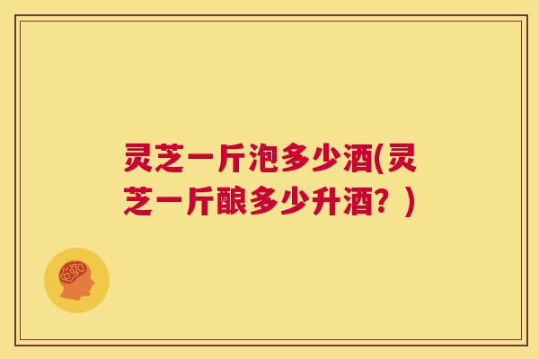 灵芝一斤泡多少酒(灵芝一斤酿多少升酒？)