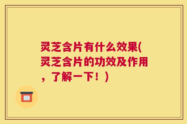 灵芝含片有什么效果(灵芝含片的功效及作用，了解一下！)