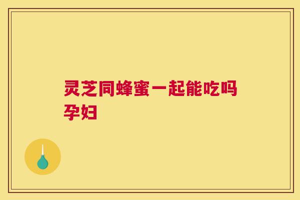 灵芝同蜂蜜一起能吃吗孕妇