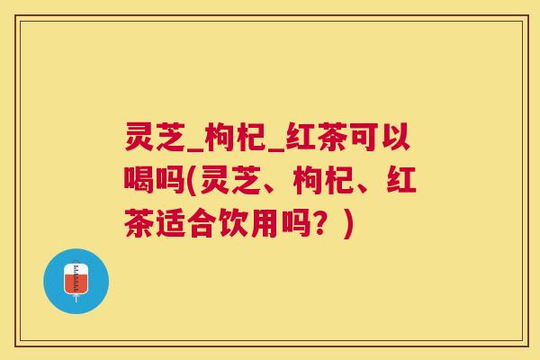 灵芝_枸杞_红茶可以喝吗(灵芝、枸杞、红茶适合饮用吗？)