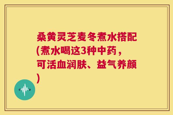 桑黄灵芝麦冬煮水搭配(煮水喝这3种中药，可活血润肤、益气养颜)