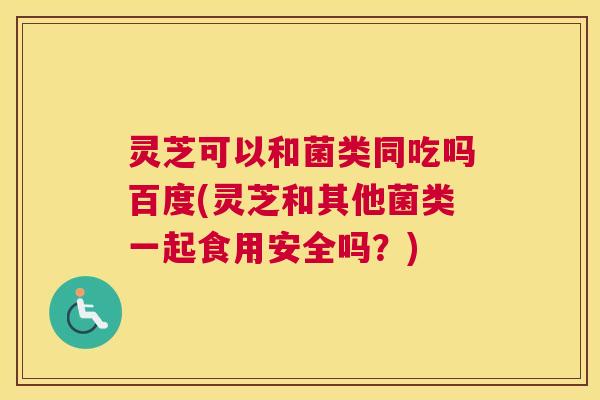 灵芝可以和菌类同吃吗百度(灵芝和其他菌类一起食用安全吗？)