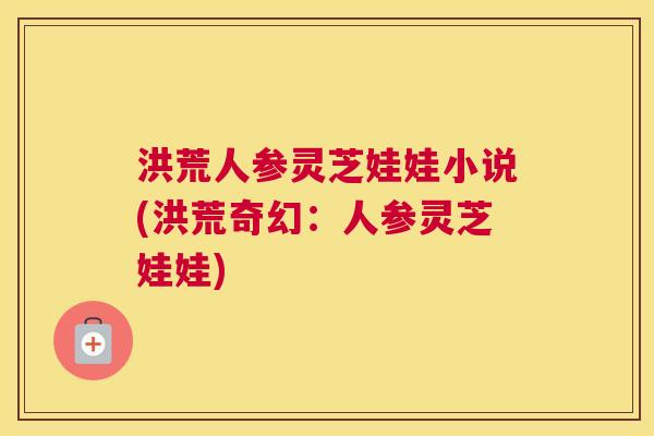 洪荒人参灵芝娃娃小说(洪荒奇幻：人参灵芝娃娃)
