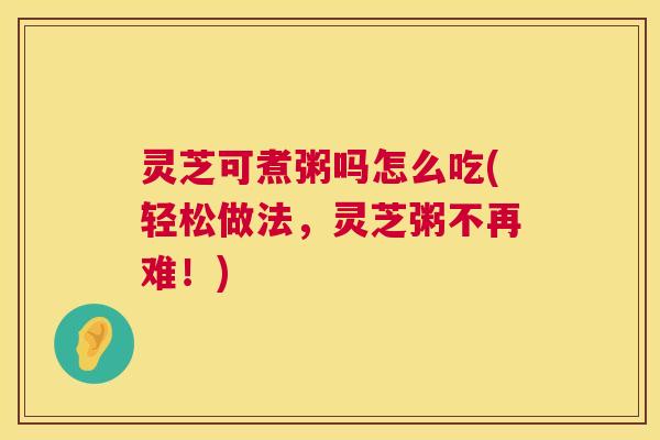 灵芝可煮粥吗怎么吃(轻松做法，灵芝粥不再难！)