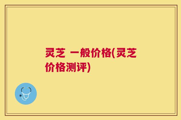 灵芝 一般价格(灵芝价格测评)