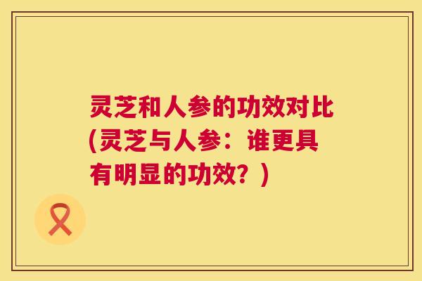 灵芝和人参的功效对比(灵芝与人参：谁更具有明显的功效？)