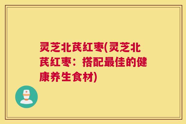 灵芝北芪红枣(灵芝北芪红枣:搭配佳的健康养生食材) 灵芝北芪红枣(灵芝北芪红枣:搭配佳的健康养生食材)