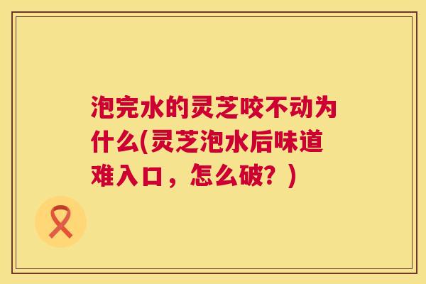 泡完水的灵芝咬不动为什么(灵芝泡水后味道难入口，怎么破？)