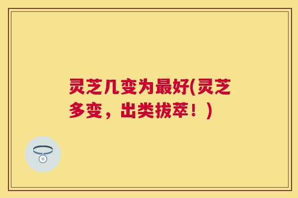 灵芝几变为最好(灵芝多变，出类拔萃！)